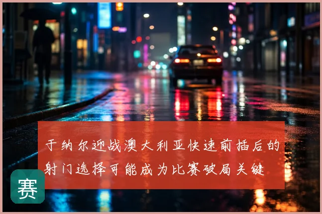 于纳尔迎战澳大利亚快速前插后的射门选择可能成为比赛破局关键